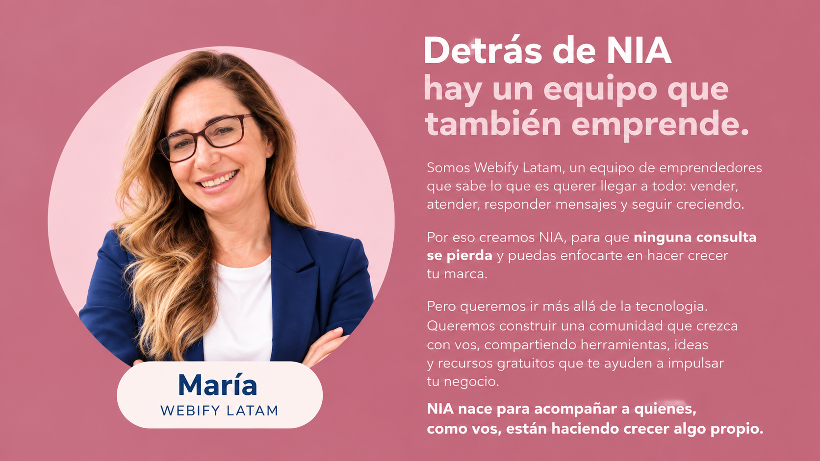 Detrás de NIA hay un equipo que también emprende. Somos Webify Latam, un equipo de emprendedores que sabe lo que es querer llegar a todo: vender, atender, responder mensajes y seguir creciendo. Por eso creamos NIA, para que ninguna consulta se pierda y puedas enfocarte en hacer crecer tu marca. Pero queremos ir más allá de la tecnología. Queremos construir una comunidad que crezca con vos, compartiendo herramientas, ideas y recursos gratuitos que te ayuden a impulsar tu negocio. NIA nace para acompañar a quienes, como vos, están haciendo crecer algo propio. Retrato de María, de Webify Latam.